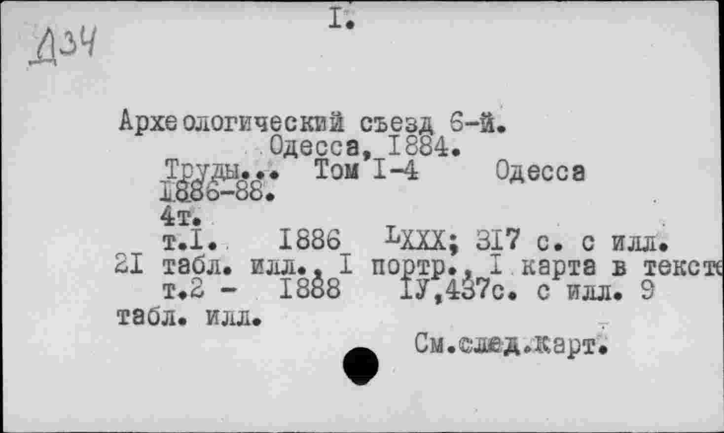 ﻿дм
Археологический съезд 6-й.
Одесса, 1884.
Труды... Том 1-4 Одесса
4т.
т.1.	1886 Ьщ; зі? с. с илл.
21 табл. илл.. І портр., I карта в те т.2 - 1888	1У,437с. с илл. 9
табл. илл.
См. ©ж д. карт.